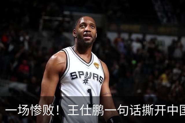 一场惨败！王仕鹏一句话撕开中国篮球遮羞布：联赛20分，国际赛0分！