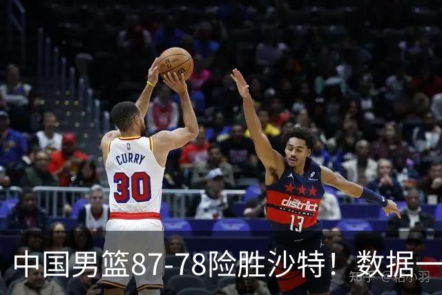 中国男篮87-78险胜沙特！数据一清二楚，不是胡金秋，头号功臣是他