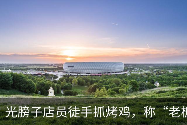 光膀子店员徒手抓烤鸡，称“老板媳妇刚生完孩子，都敢吃”，当地市场监管部门突击检查
