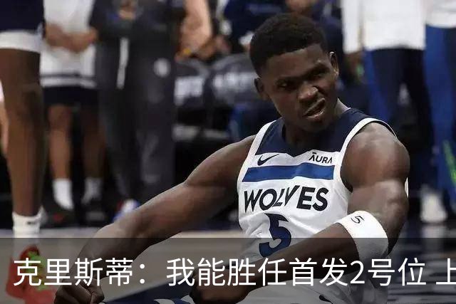 克里斯蒂：我能胜任首发2号位 上赛季防守退步今年要重新证明自己