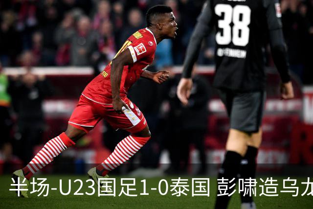 半场-U23国足1-0泰国 彭啸造乌龙毛伟杰大单刀失良机