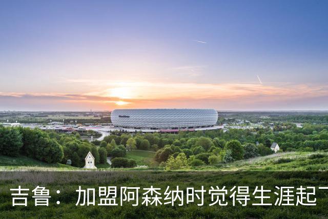 吉鲁：加盟阿森纳时觉得生涯起飞了，感觉到了一家真正的大俱乐部