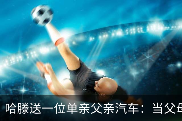 哈滕送一位单亲父亲汽车：当父母都不容易 尊重为孩子付出的父母