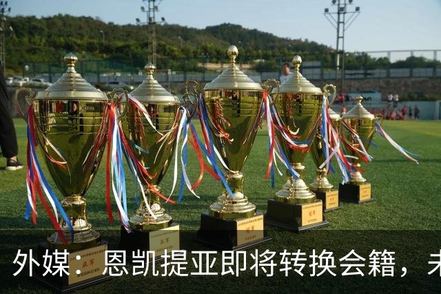 外媒：恩凯提亚即将转换会籍，未来将代表加纳国家队出战
