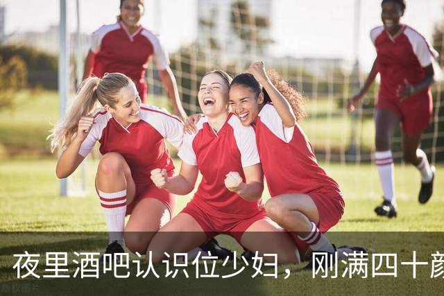 夜里酒吧认识位少妇，刚满四十颜值很高，她老公素来不干涉于她