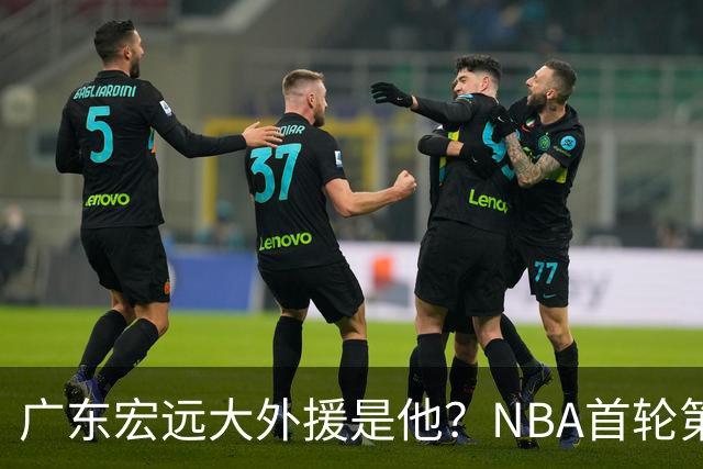 广东宏远大外援是他？NBA首轮第10顺位，身高2米13，攻防一体