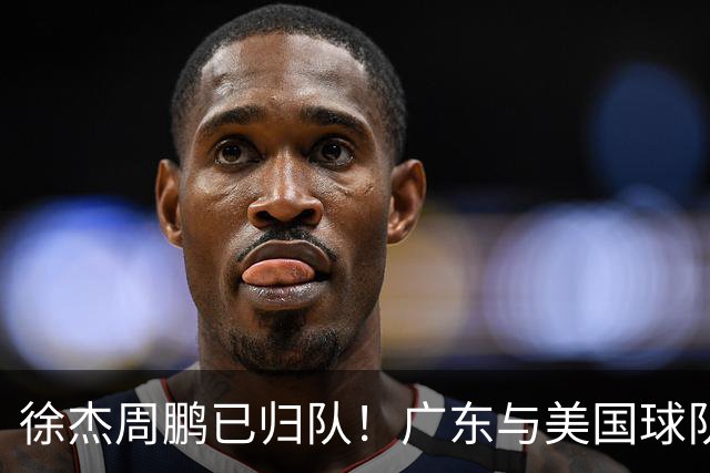 徐杰周鹏已归队！广东与美国球队交手，博日奇首秀，赛前放出狠话