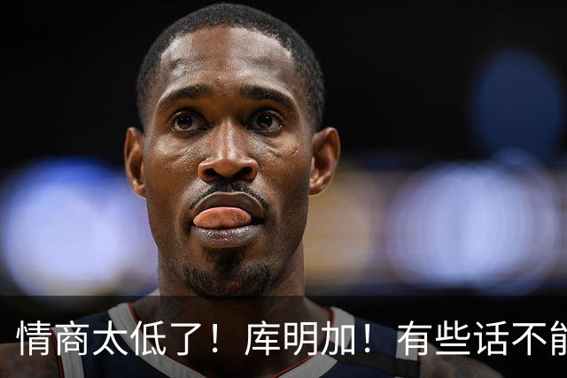 情商太低了！库明加！有些话不能乱说！