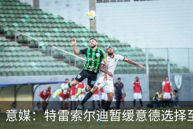 意媒：特雷索尔迪暂缓意德选择至2027年，意大利仍希望说服他