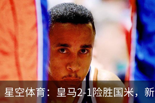 星空体育：皇马2-1险胜国米，新援邓弗里斯状态全无陷信任危机