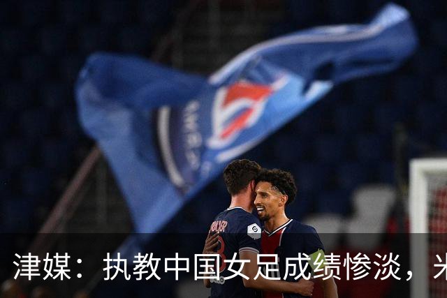 津媒：执教中国女足成绩惨淡，米利西奇“下课”几乎不可逆转