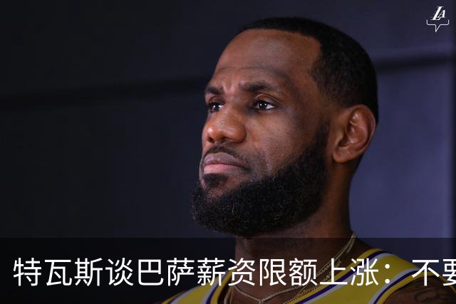 特瓦斯谈巴萨薪资限额上涨：不要看欠款，他们现在营收能力强