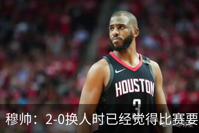 穆帅：2-0换人时已经觉得比赛要失控；最后换人是孤注一掷