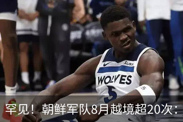 罕见！朝鲜军队8月越境超20次：次数超去年全年，韩军鸣枪示警