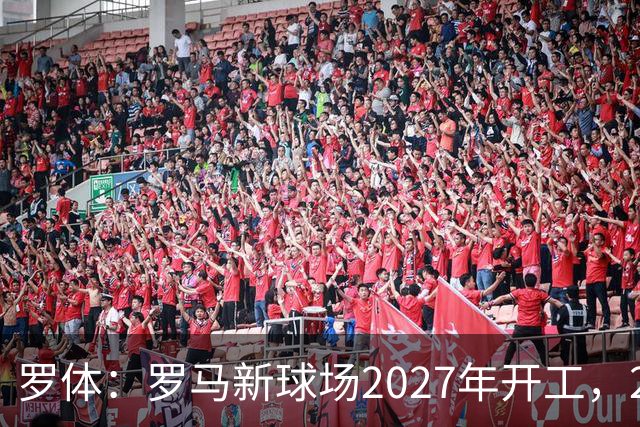 罗体：罗马新球场2027年开工，2029年启用
