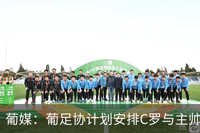 葡媒：葡足协计划安排C罗与主帅会面，希望他回国家队+能体面谢幕