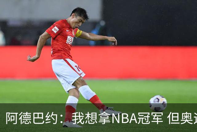 阿德巴约：我想拿NBA冠军 但奥运金牌能让你得到尊重