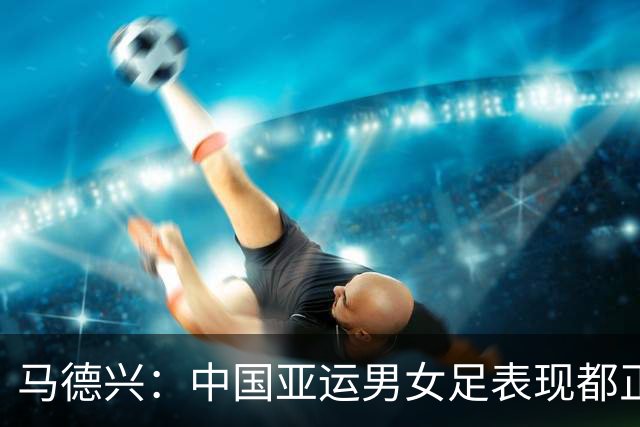 马德兴：中国亚运男女足表现都正常，都在朝着拿奖牌的目标前进