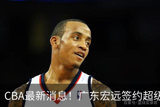CBA最新消息！广东宏远签约超级后卫，朱俊龙或第一阶段报销