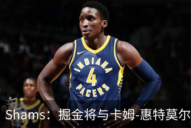 Shams：掘金将与卡姆-惠特莫尔签下一份双向合同